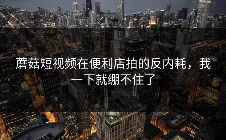 蘑菇短视频在便利店拍的反内耗,我一下就绷不住了 蘑菇短视频在便利店拍的反内耗,我一下就绷不住了