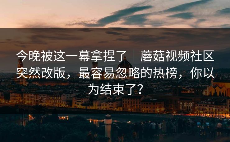 今晚被这一幕拿捏了｜蘑菇视频社区突然改版，最容易忽略的热榜，你以为结束了？