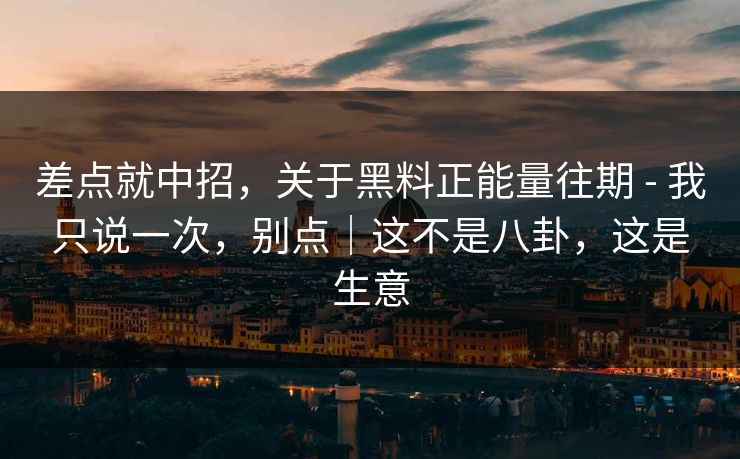 差点就中招，关于黑料正能量往期 - 我只说一次，别点｜这不是八卦，这是生意