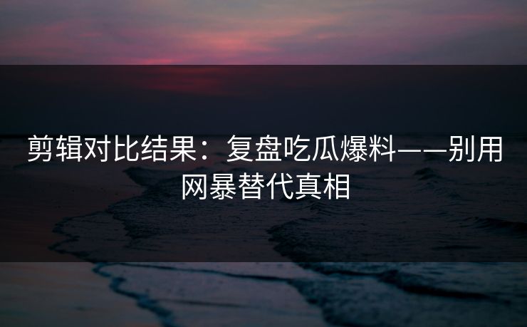 剪辑对比结果:复盘吃瓜爆料——别用网暴替代真相 剪辑对比结果:复盘吃瓜爆料——别用网暴替代真相