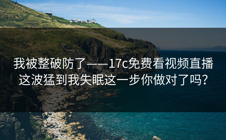 我被整破防了——17c免费看视频直播这波猛到我失眠这一步你做对了吗? 我被整破防了——17c免费看视频直播这波猛到我失眠这一步你做对了吗?