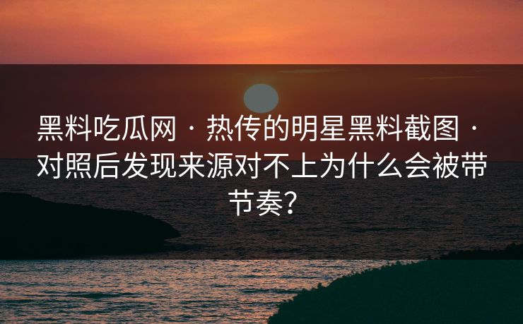 黑料吃瓜网 · 热传的明星黑料截图 · 对照后发现来源对不上为什么会被带节奏? 黑料吃瓜网 · 热传的明星黑料截图 · 对照后发现来源对不上为什么会被带节奏?