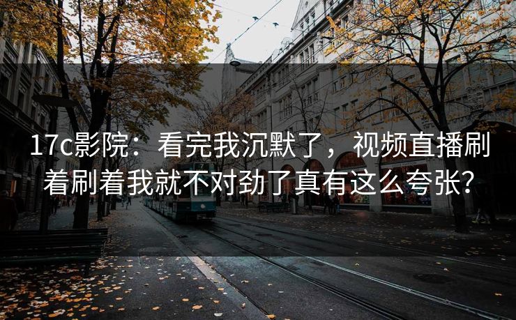 17c影院:看完我沉默了,视频直播刷着刷着我就不对劲了真有这么夸张? 17c影院:看完我沉默了,视频直播刷着刷着我就不对劲了真有这么夸张?