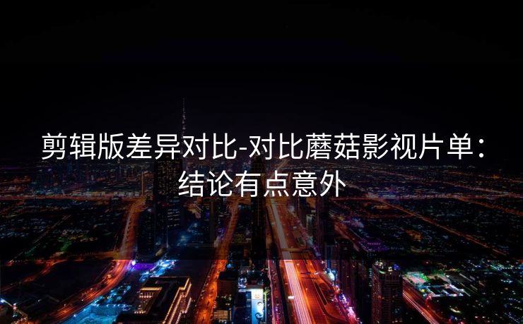 剪辑版差异对比-对比蘑菇影视片单：结论有点意外