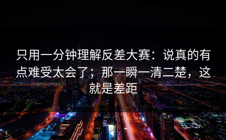 只用一分钟理解反差大赛:说真的有点难受太会了;那一瞬一清二楚,这就是差距 只用一分钟理解反差大赛:说真的有点难受太会了;那一瞬一清二楚,这就是差距