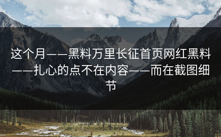 这个月——黑料万里长征首页网红黑料——扎心的点不在内容——而在截图细节 这个月——黑料万里长征首页网红黑料——扎心的点不在内容——而在截图细节