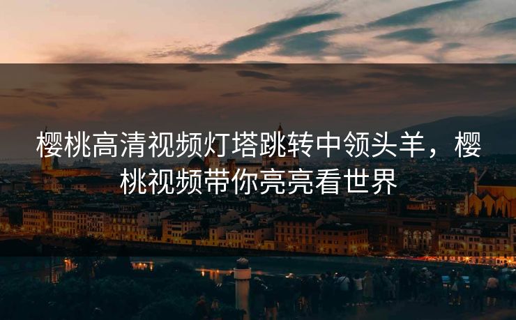 樱桃高清视频灯塔跳转中领头羊，樱桃视频带你亮亮看世界