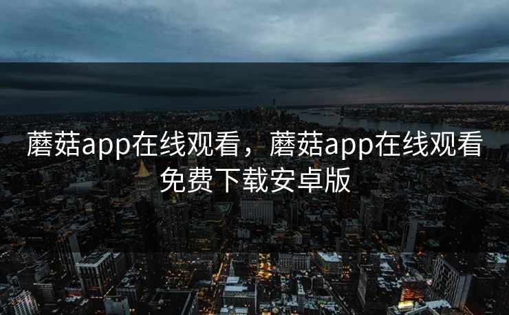 蘑菇app在线观看，蘑菇app在线观看免费下载安卓版