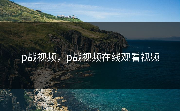 p战视频，p战视频在线观看视频