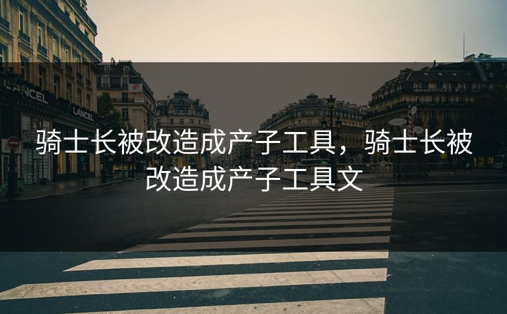 骑士长被改造成产子工具，骑士长被改造成产子工具文