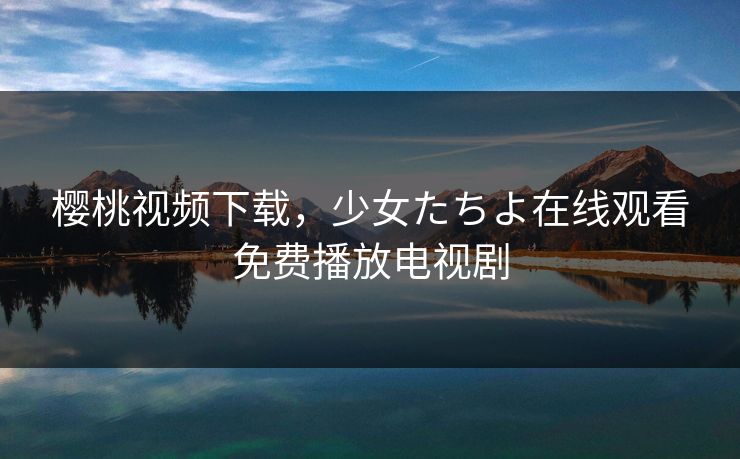 樱桃视频下载，少女たちよ在线观看免费播放电视剧