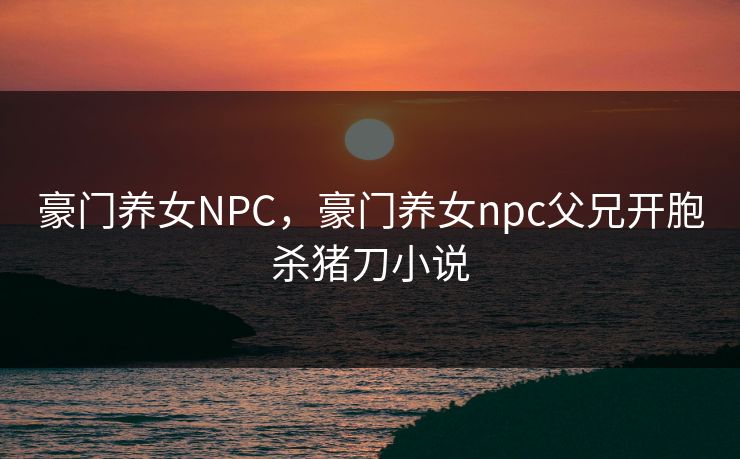 豪门养女NPC，豪门养女npc父兄开胞杀猪刀小说