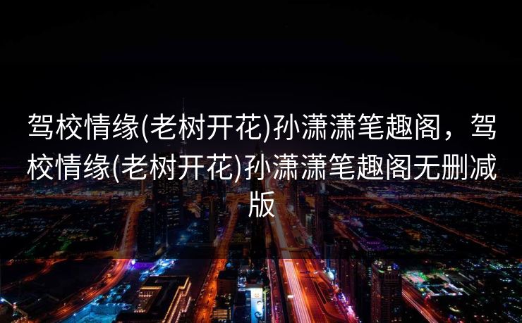 驾校情缘(老树开花)孙潇潇笔趣阁，驾校情缘(老树开花)孙潇潇笔趣阁无删减版