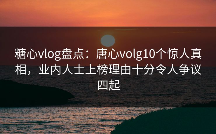 糖心vlog盘点：唐心volg10个惊人真相，业内人士上榜理由十分令人争议四起