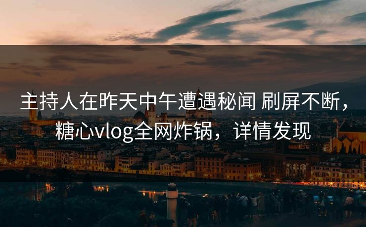 主持人在昨天中午遭遇秘闻 刷屏不断，糖心vlog全网炸锅，详情发现