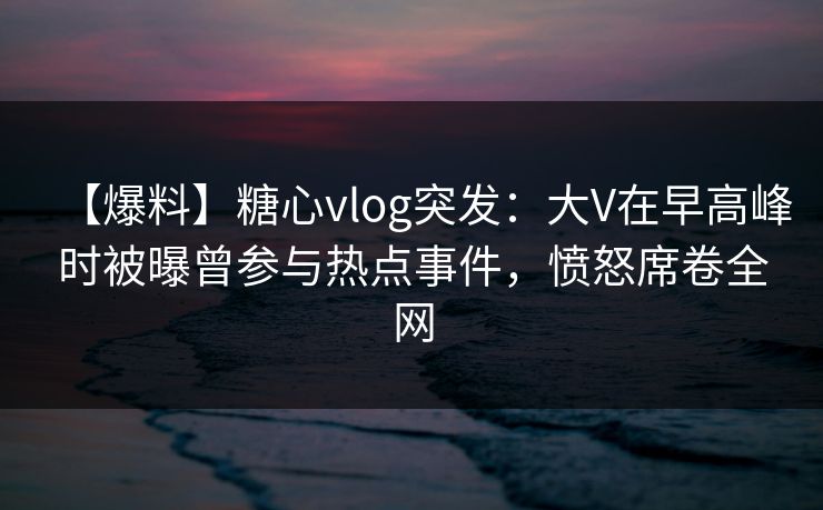 【爆料】糖心vlog突发：大V在早高峰时被曝曾参与热点事件，愤怒席卷全网  第1张