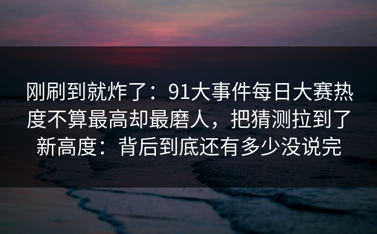 刚刷到就炸了：91大事件每日大赛热度不算最高却最磨人，把猜测拉到了新高度：背后到底还有多少没说完