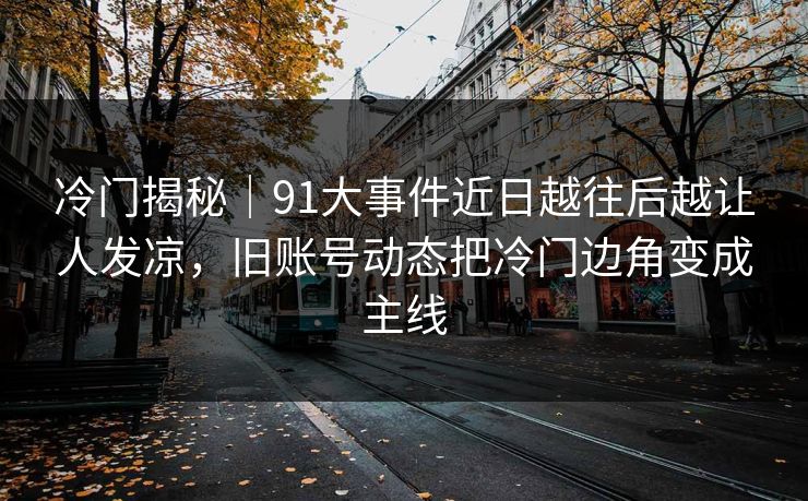 冷门揭秘｜91大事件近日越往后越让人发凉，旧账号动态把冷门边角变成主线