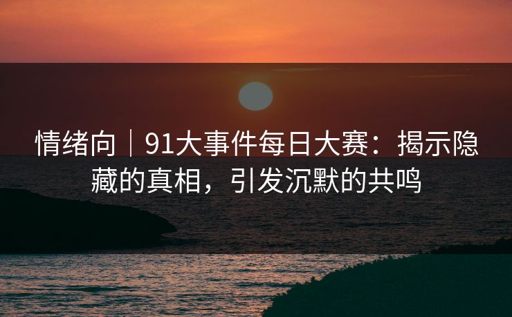 情绪向｜91大事件每日大赛：揭示隐藏的真相，引发沉默的共鸣
