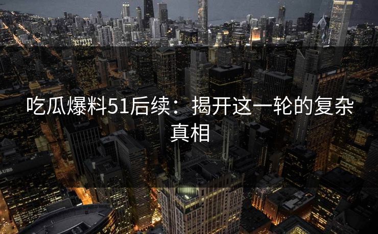 吃瓜爆料51后续：揭开这一轮的复杂真相
