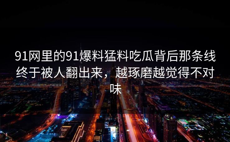 91网里的91爆料猛料吃瓜背后那条线终于被人翻出来，越琢磨越觉得不对味
