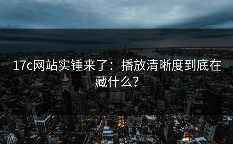 17c网站实锤来了:播放清晰度到底在藏什么? 17c网站实锤来了:播放清晰度到底在藏什么?