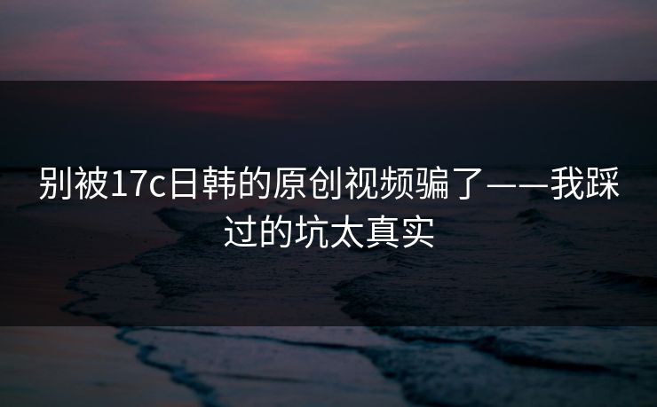 别被17c日韩的原创视频骗了——我踩过的坑太真实 别被17c日韩的原创视频骗了——我踩过的坑太真实