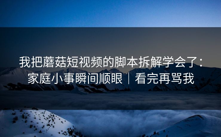 我把蘑菇短视频的脚本拆解学会了:家庭小事瞬间顺眼|看完再骂我 我把蘑菇短视频的脚本拆解学会了:家庭小事瞬间顺眼|看完再骂我