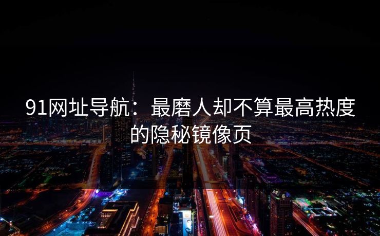 91网址导航:最磨人却不算最高热度的隐秘镜像页 91网址导航:最磨人却不算最高热度的隐秘镜像页