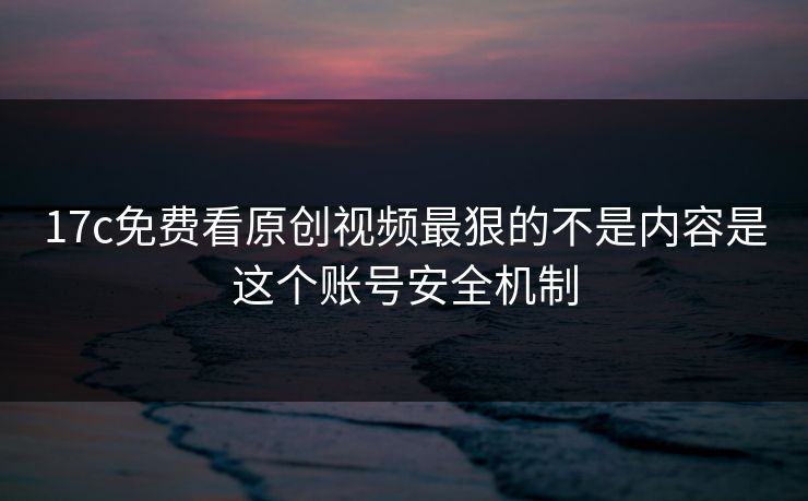 17c免费看原创视频最狠的不是内容是这个账号安全机制 17c免费看原创视频最狠的不是内容是这个账号安全机制