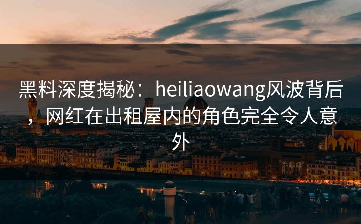 黑料深度揭秘:heiliaowang风波背后,网红在出租屋内的角色完全令人意外 黑料深度揭秘:heiliaowang风波背后,网红在出租屋内的角色完全令人意外