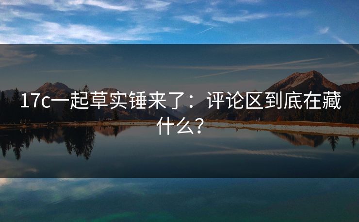 17c一起草实锤来了:评论区到底在藏什么? 17c一起草实锤来了:评论区到底在藏什么?